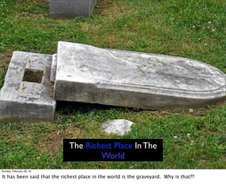 The Richest Place In The
World
Sunday, February 28, 16
It has been said that the richest place in the world is the graveyard. Why is that??
 