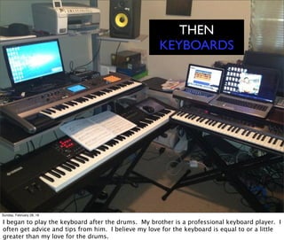 THEN
KEYBOARDS
Sunday, February 28, 16
I began to play the keyboard after the drums. My brother is a professional keyboard player. I
often get advice and tips from him. I believe my love for the keyboard is equal to or a little
greater than my love for the drums.
 
