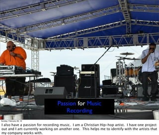 Passion for Music
Recording
Sunday, February 28, 16
I also have a passion for recording music. I am a Christian Hip-hop artist. I have one project
out and I am currently working on another one. This helps me to identify with the artists that
my company works with.
 