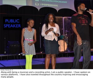 PUBLIC
SPEAKER
Sunday, February 28, 16
Along with being a musician and a recording artist, I am a public speaker. I have spoken on
various platforms. I have also traveled throughout the country inspiring and encouraging
many people.
 