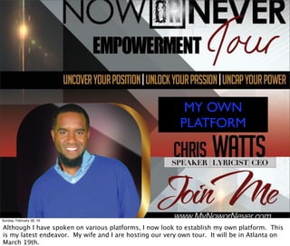 MY OWN
PLATFORM
Sunday, February 28, 16
Although I have spoken on various platforms, I now look to establish my own platform. This
is my latest endeavor. My wife and I are hosting our very own tour. It will be in Atlanta on
March 19th.
 
