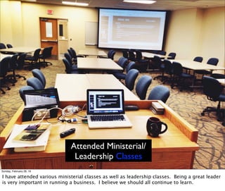 Attended Ministerial/
Leadership Classes
Sunday, February 28, 16
I have attended various ministerial classes as well as leadership classes. Being a great leader
is very important in running a business. I believe we should all continue to learn.
 