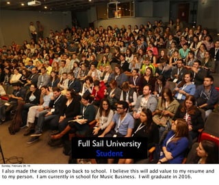 Full Sail University
Student
Sunday, February 28, 16
I also made the decision to go back to school. I believe this will add value to my resume and
to my person. I am currently in school for Music Business. I will graduate in 2016.
 