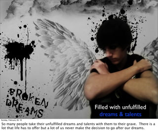 Filled with unfulﬁlled
dreams & talents
Sunday, February 28, 16
So many people take their unfulﬁlled dreams and talents with them to their grave. There is a
lot that life has to offer but a lot of us never make the decision to go after our dreams.
 