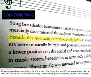 SONGWRITING
Sunday, February 28, 16
My company offers many things for the artist. One thing that we offer is songwriting. We can
help you format and formulate your song. We can help you write verses, hooks, and bridges.
 