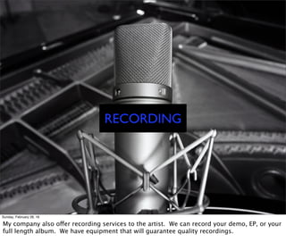 RECORDING
Sunday, February 28, 16
My company also offer recording services to the artist. We can record your demo, EP, or your
full length album. We have equipment that will guarantee quality recordings.
 