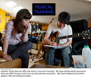 MUSICAL
TRAINING
Sunday, February 28, 16
Another thing that we offer the artist is musical training. We have professional musicians
that can offer lessons and train up and coming musicians. We have keyboard and drum
players that are willing to teach.
 