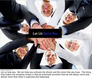Let Us ServeYou
Sunday, February 28, 16
Let us help you. We can help you cultivate the dream and the vision that you have. The thing
that makes my company unique is that we promised ourselves that we will always serve and
deliver more than what is expected and requested.
 