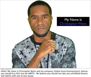 My Name Is
Christopher Watts
Sunday, February 28, 16
Hello!! My name is Christopher Watts and my company, Global Vocal Entertainment, believe
you should live FULL but die EMPTY. We believe you should not take any unfulﬁlled dreams
and talents with you to your grave.
 