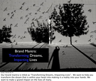 Brand Mantra:
Transforming Dreams,
Impacting Lives
Sunday, February 28, 16
Our brand mantra is titled as “Transforming Dreams, Impacting Lives”. We want to help you
transform the dream that is within your heart into making it a reality into your hands. We
want to make a grand impact on the lives of many.
 