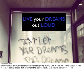 LIVE your DREAMS
out LOUD
Sunday, February 28, 16
Everyone has a dream deep within them that they would love to live out. Your dream is not
meant to stay a dream but it is meant to be lived out. Live your dreams out loud!!
 