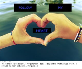 FOLLOW MY
HEART
Sunday, February 28, 16
I made the decision to release my potential. I decided to practice what I always preach. I
followed my heart and pursued my passion.
 