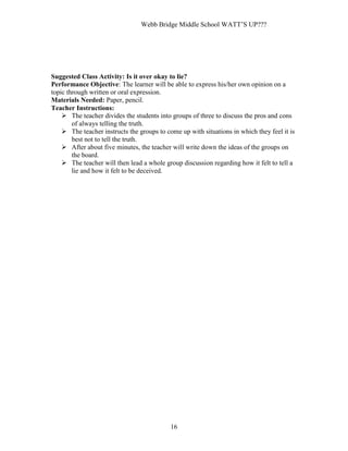 Webb Bridge Middle School WATT’S UP???
16
Suggested Class Activity: Is it over okay to lie?
Performance Objective: The learner will be able to express his/her own opinion on a
topic through written or oral expression.
Materials Needed: Paper, pencil.
Teacher Instructions:
 The teacher divides the students into groups of three to discuss the pros and cons
of always telling the truth.
 The teacher instructs the groups to come up with situations in which they feel it is
best not to tell the truth.
 After about five minutes, the teacher will write down the ideas of the groups on
the board.
 The teacher will then lead a whole group discussion regarding how it felt to tell a
lie and how it felt to be deceived.
 