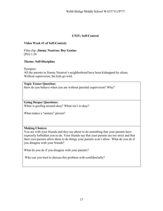 Webb Bridge Middle School WATT’S UP???
17
UNIT: Self-Control
Video Week #1 of Self-Control:
Film clip: Jimmy Neutron: Boy Genius
(PG) 1:26
Theme: Self-Discipline
Synopsis:
All the parents in Jimmy Neutron’s neighborhood have been kidnapped by aliens.
Without supervision, the kids go wild.
Topic Teaser Question:
How do you behave when you are without parental supervision? Why?
Going Deeper Questions:
When is goofing around okay? When isn’t it okay?
What makes a “mature” person?
Making Choices:
You are with your friends and they are about to do something that your parents have
expressly forbidden you to do. Your friends say that your parents are too strict and that
their own parents allow them to do things your parents won’t allow. What do you do if
you disagree with your friends?
What do you do if you disagree with your parents?
Who can you trust to discuss this problem with confidentially?
 