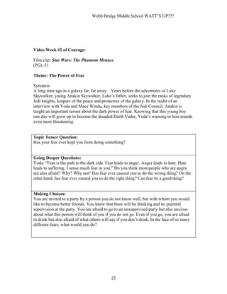 Webb Bridge Middle School WATT’S UP???
23
Video Week #2 of Courage:
Film clip: Star Wars: The Phantom Menace
(PG) :51
Theme: The Power of Fear
Synopsis:
A long time ago in a galaxy far, far away…Years before the adventures of Luke
Skywalker, young Anakin Skywalker, Luke’s father, seeks to join the ranks of legendary
Jedi knights, keepers of the peace and protectors of the galaxy. In the midst of an
interview with Yoda and Mace Windu, key members of the Jedi Council, Anakin is
taught an important lesson about the dark power of fear. Knowing that this young boy
one day will grow up to become the dreaded Darth Vader, Yoda’s warning to him sounds
even more threatening.
Topic Teaser Question:
Has your fear ever kept you from doing something?
Going Deeper Questions:
Yoda: “Fear is the path to the dark side. Fear leads to anger. Anger leads to hate. Hate
leads to suffering. I sense much fear in you.” Do you think most people who are angry
are also afraid? Why? Why not? Has fear ever caused you to do the wrong thing? On the
other hand, has fear ever caused you to do the right thing? Can fear be a good thing?
Making Choices:
You are invited to a party by a person you do not know well, but with whom you would
like to become better friends. You know that there will be drinking and no parental
supervision at the party. You are afraid to go to an unsupervised party but also anxious
about what this person will think of you if you do not go. Even if you go, you are afraid
to drink but also afraid of what others will say if you don’t drink. In the face of so many
different fears, what would you do?
 
