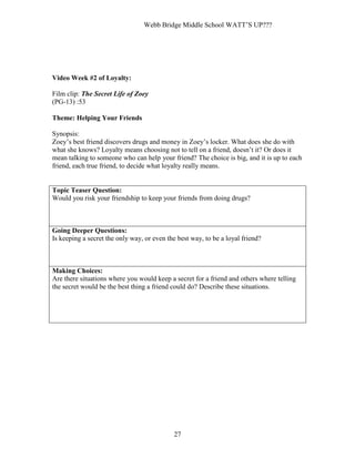 Webb Bridge Middle School WATT’S UP???
27
Video Week #2 of Loyalty:
Film clip: The Secret Life of Zoey
(PG-13) :53
Theme: Helping Your Friends
Synopsis:
Zoey’s best friend discovers drugs and money in Zoey’s locker. What does she do with
what she knows? Loyalty means choosing not to tell on a friend, doesn’t it? Or does it
mean talking to someone who can help your friend? The choice is big, and it is up to each
friend, each true friend, to decide what loyalty really means.
Topic Teaser Question:
Would you risk your friendship to keep your friends from doing drugs?
Going Deeper Questions:
Is keeping a secret the only way, or even the best way, to be a loyal friend?
Making Choices:
Are there situations where you would keep a secret for a friend and others where telling
the secret would be the best thing a friend could do? Describe these situations.
 
