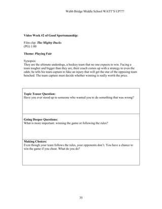 Webb Bridge Middle School WATT’S UP???
35
Video Week #2 of Good Sportsmanship:
Film clip: The Mighty Ducks
(PG) 1:00
Theme: Playing Fair
Synopsis:
They are the ultimate underdogs, a hockey team that no one expects to win. Facing a
team tougher and bigger than they are, their coach comes up with a strategy to even the
odds; he tells his team captain to fake an injury that will get the star of the opposing team
benched. The team captain must decide whether winning is really worth the price.
Topic Teaser Question:
Have you ever stood up to someone who wanted you to do something that was wrong?
Going Deeper Questions:
What is more important: winning the game or following the rules?
Making Choices:
Even though your team follows the rules, your opponents don’t. You have a chance to
win the game if you cheat. What do you do?
 