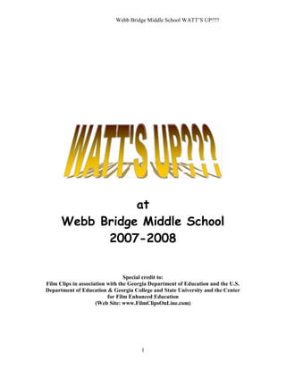 Webb Bridge Middle School WATT’S UP???
1
at
Webb Bridge Middle School
2007-2008
Special credit to:
Film Clips in association with the Georgia Department of Education and the U.S.
Department of Education & Georgia College and State University and the Center
for Film Enhanced Education
(Web Site: www.FilmClipsOnLine.com)
 