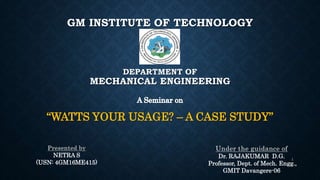 GM INSTITUTE OF TECHNOLOGY
DEPARTMENT OF
MECHANICAL ENGINEERING
“WATTS YOUR USAGE? – A CASE STUDY”
Dr. RAJAKUMAR D.G.
Professor, Dept. of Mech. Engg.,
GMIT Davangere-06
NETRA S
(USN: 4GM16ME415)
1
 