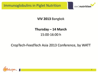 Immunoglobulins in Piglet Nutrition


                    VIV 2013 Bangkok

                   Thursday – 14 March
                      15:00-16:00 h

    CropTech-FeedTech Asia 2013 Conference, by WATT




                                                      1
 