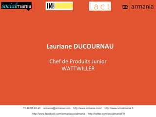 Lauriane	
  DUCOURNAU	
  
	
  
Chef	
  de	
  Produits	
  Junior	
  
WATTWILLER	
  

01 48 07 40 40

armania@armania.com

http://www.armania.com/

http://www.facebook.com/armaniasocialmania

http://www.socialmania.fr

http://twitter.com/socialmaniaFR

 