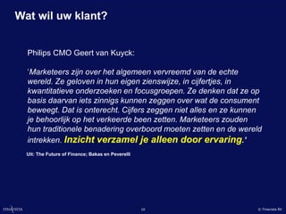 Wat wil uw klant?


  Philips CMO Geert van Kuyck:

  ‘Marketeers zijn over het algemeen vervreemd van de echte
  wereld. Ze geloven in hun eigen zienswijze, in cijfertjes, in
  kwantitatieve onderzoeken en focusgroepen. Ze denken dat ze op
  basis daarvan iets zinnigs kunnen zeggen over wat de consument
  beweegt. Dat is onterecht. Cijfers zeggen niet alles en ze kunnen
  je behoorlijk op het verkeerde been zetten. Marketeers zouden
  hun traditionele benadering overboord moeten zetten en de wereld
  intrekken. Inzicht verzamel je alleen door ervaring.’
  Uit: The Future of Finance; Bakas en Peverelli




                                                   10            © Finavista BV
 