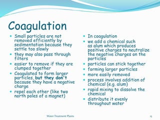Coagulation
 Small particles are not
removed efficiently by
sedimentation because they
settle too slowly
 they may also pass through
filters
 easier to remove if they are
clumped together
 Coagulated to form larger
particles, but they don't
because they have a negative
charge
 repel each other (like two
north poles of a magnet)
 In coagulation
 we add a chemical such
as alum which produces
positive charges to neutralize
the negative charges on the
particles
 particles can stick together
 forming larger particles
 more easily removed
 process involves addition of
chemical (e.g. alum)
 rapid mixing to dissolve the
chemical
 distribute it evenly
throughout water
Water Treatment Plants 15
 