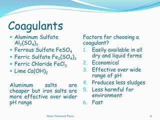 Coagulants
 Aluminum Sulfate
Al2(SO4)3
 Ferrous Sulfate FeSO4
 Ferric Sulfate Fe2(SO4)3
 Ferric Chloride FeCl3
 Lime Ca(OH)2
Aluminum salts are
cheaper but iron salts are
more effective over wider
pH range
Factors for choosing a
coagulant?
1. Easily available in all
dry and liquid forms
2. Economical
3. Effective over wide
range of pH
4. Produces less sludges
5. Less harmful for
environment
6. Fast
Water Treatment Plants 16
 