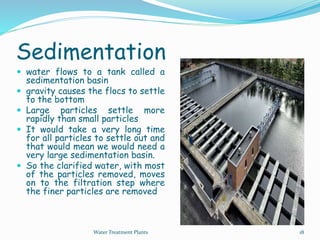 Sedimentation
 water flows to a tank called a
sedimentation basin
 gravity causes the flocs to settle
to the bottom
 Large particles settle more
rapidly than small particles
 It would take a very long time
for all particles to settle out and
that would mean we would need a
very large sedimentation basin.
 So the clarified water, with most
of the particles removed, moves
on to the filtration step where
the finer particles are removed
Water Treatment Plants 18
 