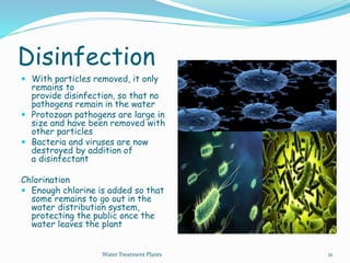 Disinfection
 With particles removed, it only
remains to
provide disinfection, so that no
pathogens remain in the water
 Protozoan pathogens are large in
size and have been removed with
other particles
 Bacteria and viruses are now
destroyed by addition of
a disinfectant
Chlorination
 Enough chlorine is added so that
some remains to go out in the
water distribution system,
protecting the public once the
water leaves the plant
Water Treatment Plants 21
 