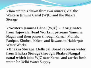 Western Jamuna Canal (WJC): - It originates
from Tajewala Head Works, upstream Yamuna
Nagar and then passes through Karnal, Munak,
Panipat, Khubru, Kakroi and Bawana to Haiderpur
Water Works.
Bhakra Storage: Delhi Jal Board receives water
from Bhakra Storage through Bhakra Nangal
canal which joins WJC near Karnal and carries fresh
water for Delhi Water Supply.
Raw water is drawn from two sources, viz. the
Western Jamuna Canal (WJC) and the Bhakra
Storage.
 