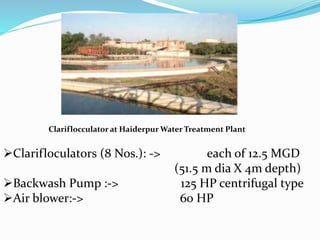 Clariflocculator at Haiderpur Water Treatment Plant
Clarifloculators (8 Nos.): -> each of 12.5 MGD
(51.5 m dia X 4m depth)
Backwash Pump :-> 125 HP centrifugal type
Air blower:-> 60 HP
 