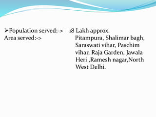 Population served:-> 18 Lakh approx.
Area served:-> Pitampura, Shalimar bagh,
Saraswati vihar, Paschim
vihar, Raja Garden, Jawala
Heri ,Ramesh nagar,North
West Delhi.
 