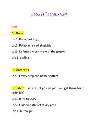 BDS2 (1st SEMESTER)<br />DCP<br />Dr.Abeer:<br />Lec1: Periodontology<br />Lec2: Pathogenisis of gingivitis<br />Lec3: Defenese mechanism of the gingival<br />Lab 1: Scaling<br />Dr. Hasaneen<br />Lec1: Cavity prep and nomenclature<br />Dr.Hatem:  (lec are not posted yet, I will get them 2omz inshallah) <br />Lec1: Intro to DCP2<br />Lec2: Fundementals of cavity prep<br />Lab 1: Buccal pit <br />Lab 2: Occlusal<br />DHS:<br />Dr. Sausan:<br />Lec 1+2: Embryology 1<br />Lec 3+4+5: Embryology 2&3<br />GS:<br />Dr.Nizam:<br />1 lec<br />Dr.Manal:<br />Lec 1: intro<br />Lec2: Psychosocial model of health<br />HB:<br />Dr.Majdi:<br />Lec1: Cardiovascular overview<br />Lec2:  Conducting system of the heart<br />Lec3: ECG<br />Lec4: Cardiac Output<br />Lec 5: Capillaries and venous return<br />Dr.Haider  (No lec posted, I have recordings get USB if needed)<br />Lec1+ 2: Intro to Anatomy<br />Lec 3: Thorax (only lec send by uni’s email)<br />Lec 4: Heart<br />Lec 5: Lungs, PLurea and Mediatanium<br />TO BE UPDATED…………..<br />DOHA MOHAMED<br />