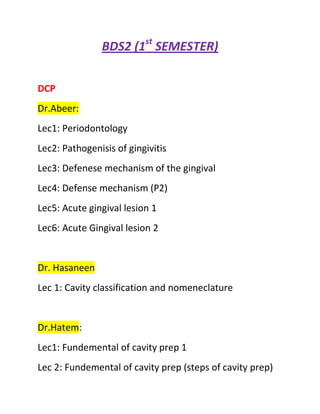 BDS2 (1st SEMESTER)


DCP
Dr.Abeer:
Lec1: Periodontology
Lec2: Pathogenisis of gingivitis
Lec3: Defenese mechanism of the gingival
Lec4: Defense mechanism (P2)
Lec5: Acute gingival lesion 1
Lec6: Acute Gingival lesion 2


Dr. Hasaneen
Lec 1: Cavity classification and nomeneclature


Dr.Hatem:
Lec1: Fundemental of cavity prep 1
Lec 2: Fundemental of cavity prep (steps of cavity prep)
 