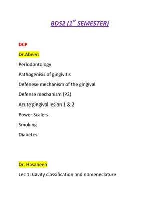 BDS2 (1st SEMESTER)


DCP
Dr.Abeer:
Periodontology
Pathogenisis of gingivitis
Defenese mechanism of the gingival
Defense mechanism (P2)
Acute gingival lesion 1 & 2
Power Scalers
Smoking
Diabetes




Dr. Hasaneen
Lec 1: Cavity classification and nomeneclature
 