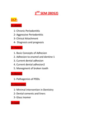 2ND SEM (BDS2)
DCP:
Dr.Abeer:
  1- Chronic Periodontitis
  2- Aggressive Periodontitis
  3- Clinical Attachment
  4- Diagnosis and prognosis
Dr.Hatem:
  1. Basic Concepts of Adhesion
  2. Adhesion to enamel and dentine 1
  3. Current dental adhesion
  4. Current dental adhesion2
  5. Manegment of broken tooth
Dr.Batool:
  1- Pathogenisis of PDDs
Dr.Hasaneen:
  1- Minimal intervention in Dentistry
  2- Dental cements and liners
  3- Glass Inomer
Dr.Saad
 