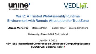 WaTZ: A Trusted WebAssembly Runtime
Environment with Remote Attestation for TrustZone
Jämes Ménétrey Marcelo Pasin Pascal Felber Valerio Schiavoni
University of Neuchâtel, Switzerland
July 10-13, 2022
42nd IEEE International Conference on Distributed Computing Systems
(ICDCS ’22), Bologna, Italy 🇮🇹
 