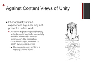 +
Against Content Views of Unity
 Phenomenally unified
experiences arguably may not
present a unified world
 A subject m...