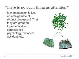 “There is no such thing as attention”*


Maybe attention is just
an amalgamate of
distinct processes? That
they are grouped
together is due to
careless folkpsychology, historical
accident, etc.

* Anderson

2011

 
