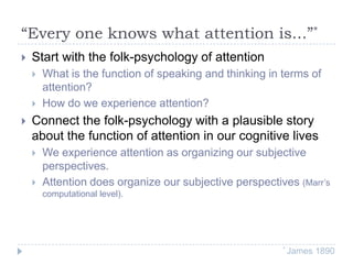 “Every one knows what attention is...”*


Start with the folk-psychology of attention





What is the function of speaking and thinking in terms of
attention?
How do we experience attention?

Connect the folk-psychology with a plausible story
about the function of attention in our cognitive lives



We experience attention as organizing our subjective
perspectives.
Attention does organize our subjective perspectives (Marr’s
computational level).

* James

1890

 