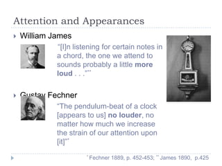 Attention and Appearances


William James
“[I]n listening for certain notes in
a chord, the one we attend to
sounds probably a little more
loud . . .”**



Gustav Fechner
“The pendulum-beat of a clock
[appears to us] no louder, no
matter how much we increase
the strain of our attention upon
[it]”*
* Fechner

1889, p. 452-453; ** James 1890, p.425

 