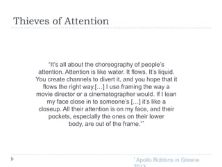Thieves of Attention

“It’s all about the choreography of people’s
attention. Attention is like water. It flows. It’s liquid.
You create channels to divert it, and you hope that it
flows the right way.[…] I use framing the way a
movie director or a cinematographer would. If I lean
my face close in to someone’s […] it’s like a
closeup. All their attention is on my face, and their
pockets, especially the ones on their lower
body, are out of the frame.”*

*

Apollo Robbins in Greene

 