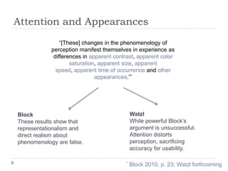 Attention and Appearances
“[These] changes in the phenomenology of
perception manifest themselves in experience as
differences in apparent contrast, apparent color
saturation, apparent size, apparent
speed, apparent time of occurrence and other
appearances.”*

Watzl
While powerful Block’s
argument is unsuccessful.
Attention distorts
perception, sacrificing
accuracy for usability.

Block
These results show that
representationalism and
direct realism about
phenomenology are false.

*

Block 2010, p. 23; Watzl forthcoming

 