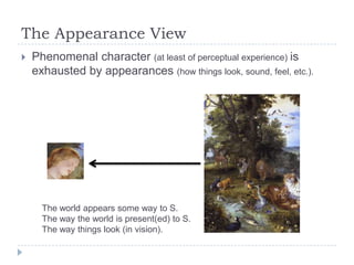 The Appearance View


Phenomenal character (at least of perceptual experience) is
exhausted by appearances (how things look, sound, feel, etc.).

The world appears some way to S.
The way the world is present(ed) to S.
The way things look (in vision).

 