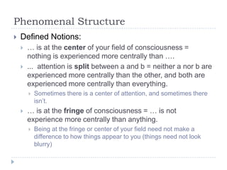 Phenomenal Structure


Defined Notions:



… is at the center of your field of consciousness =
nothing is experienced more centrally than ….
... attention is split between a and b = neither a nor b are
experienced more centrally than the other, and both are
experienced more centrally than everything.




Sometimes there is a center of attention, and sometimes there
isn’t.

… is at the fringe of consciousness = … is not
experience more centrally than anything.


Being at the fringe or center of your field need not make a
difference to how things appear to you (things need not look
blurry)

 