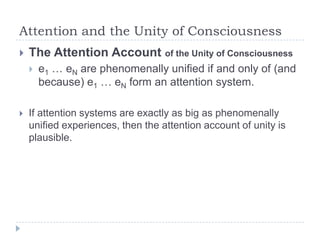 Attention and the Unity of Consciousness


The Attention Account of the Unity of Consciousness




e1 … eN are phenomenally unified if and only of (and
because) e1 … eN form an attention system.

If attention systems are exactly as big as phenomenally
unified experiences, then the attention account of unity is
plausible.

 