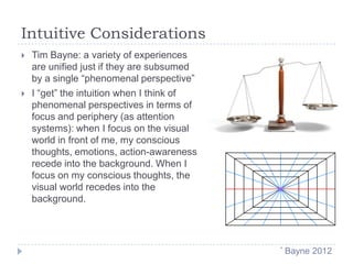 Intuitive Considerations




Tim Bayne: a variety of experiences
are unified just if they are subsumed
by a single “phenomenal perspective”
I “get” the intuition when I think of
phenomenal perspectives in terms of
focus and periphery (as attention
systems): when I focus on the visual
world in front of me, my conscious
thoughts, emotions, action-awareness
recede into the background. When I
focus on my conscious thoughts, the
visual world recedes into the
background.

*

Bayne 2012

 