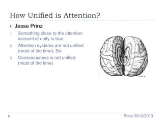 How Unified is Attention?

1.

2.

3.

Jesse Prinz
Something close to the attention
account of unity is true.
Attention systems are not unified
(most of the time); So:
Consciousness is not unified
(most of the time)

*

Prinz 2012/2013

 