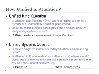 How Unified is Attention?


Unified Kind Question






Is attention a unified kind? Or is “attention” rather a label for a
number of fundamentally disunified phenomena?
Do all so-called attention-paradigms in the empirical literature
study a single phenomenon?
 Structuralism as an account of the unified kind.

Unified Systems Question





Is there a single “resource” shared by all “attention-demanding”
tasks?
Is attention in X independent from attention in Y (where X and Y:
visual and auditory modality; left and right hemisphere; tasks that
rely on distinct neural architecture)?
 Prinz: No
Watzl: probably yes

 